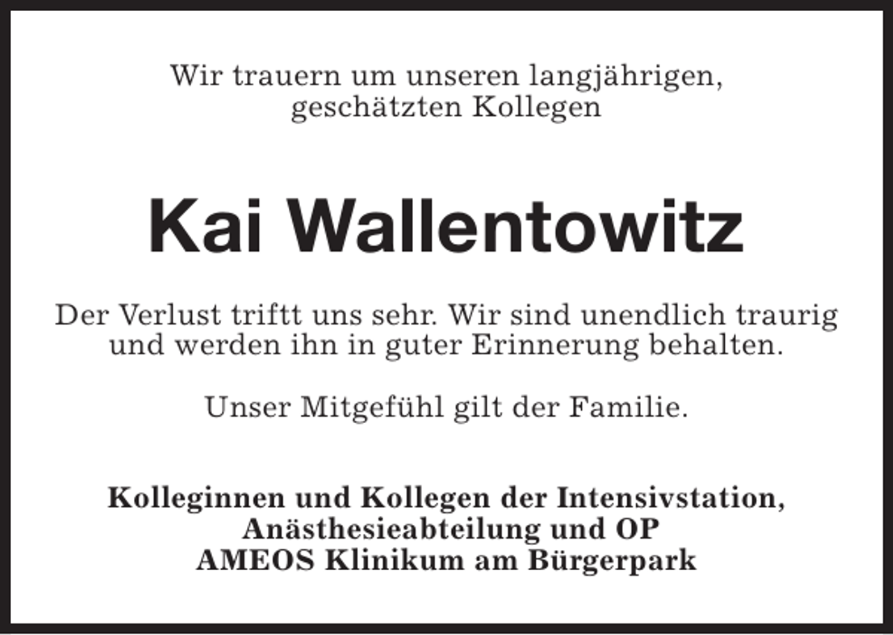 <p>Wir trauern um unseren langjährigen,<br />geschätzten Kollegen</p><p>Kai Wallentowitz<br />Der Verlust triftt uns sehr. Wir sind unendlich traurig<br />und werden ihn in guter Erinnerung behalten.<br />Unser Mitgefühl gilt der Familie.<br />Kolleginnen und Kollegen der Intensivstation,<br />Anästhesieabteilung und OP<br />AMEOS Klinikum am Bürgerpark</p>