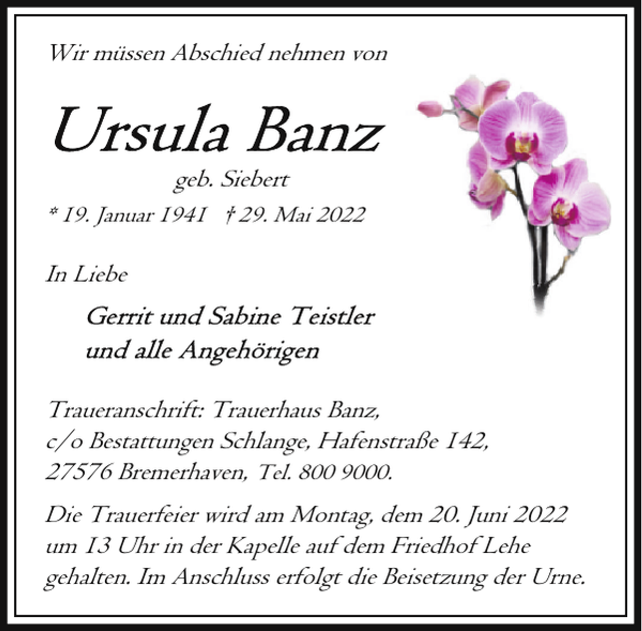 <p>Wir müssen Abschied nehmen von</p><p>geb. Siebert<br />* 19. Januar 1941 † 29. Mai 2022</p><p>In Liebe</p><p>Traueranschrift: Trauerhaus Banz,<br />c/o Bestattungen Schlange, Hafenstraße 142,<br />27576 Bremerhaven, Tel. 800 9000.<br />Die Trauerfeier wird am Montag, dem 20. Juni 2022<br />um 13 Uhr in der Kapelle auf dem Friedhof Lehe<br />gehalten. Im Anschluss erfolgt die Beisetzung der Urne.</p>
