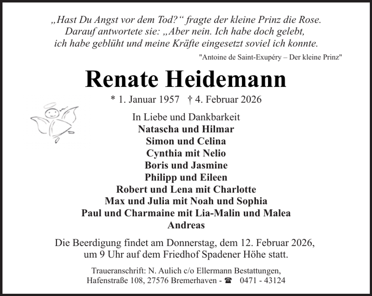 <p>„Hast Du Angst vor dem Tod?“ fragte der kleine Prinz die Rose.<br />Darauf antwortete sie: „Aber nein. Ich habe doch gelebt,<br />ich habe geblüht und meine Kräfte eingesetzt soviel ich konnte.<br />"Antoine de Saint-Exupéry – Der kleine Prinz"</p><p>Renate Heidemann<br />* 1. Januar 1957 † 4. Februar 2026</p><p>In Liebe und Dankbarkeit<br />Natascha und Hilmar<br />Simon und Celina<br />Cynthia mit Nelio<br />Boris und Jasmine<br />Philipp und Eileen<br />Robert und Lena mit Charlotte<br />Max und Julia mit Noah und Sophia<br />Paul und Charmaine mit Lia-Malin und Malea<br />Andreas<br />Die Beerdigung findet am Donnerstag, dem 12. Februar 2026,<br />um 9 Uhr auf dem Friedhof Spadener Höhe statt.<br />Traueranschrift: N. Aulich c/o Ellermann Bestattungen,<br />Hafenstraße 108, 27576 Bremerhaven - ( 0471 - 43124</p>