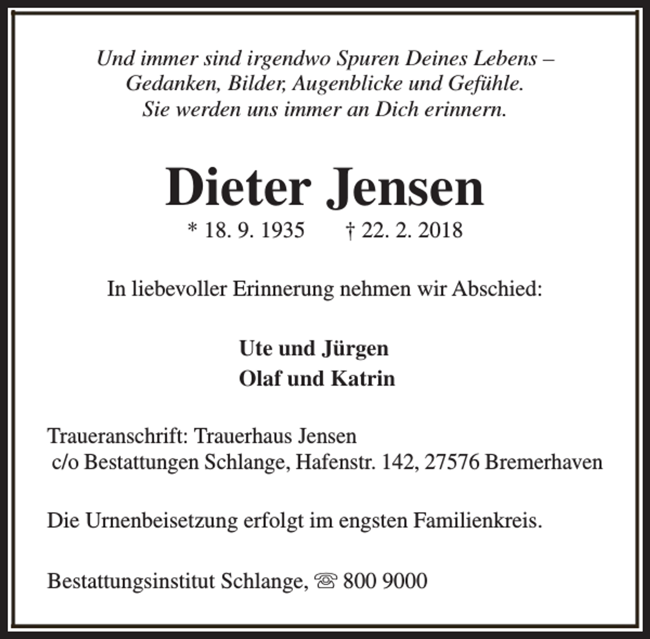 <p>Und immer sind irgendwo Spuren Deines Lebens –<br />Gedanken, Bilder, Augenblicke und Gefühle.<br />Sie werden uns immer an Dich erinnern.</p><p>Dieter Jensen<br />* 18. 9. 1935</p><p>† 22. 2. 2018</p><p>In liebevoller Erinnerung nehmen wir Abschied:<br />Ute und Jürgen<br />Olaf und Katrin<br />Traueranschrift: Trauerhaus Jensen<br />c/o Bestattungen Schlange, Hafenstr. 142, 27576 Bremerhaven<br />Die Urnenbeisetzung erfolgt im engsten Familienkreis.<br />Bestattungsinstitut Schlange, s 800 9000</p>