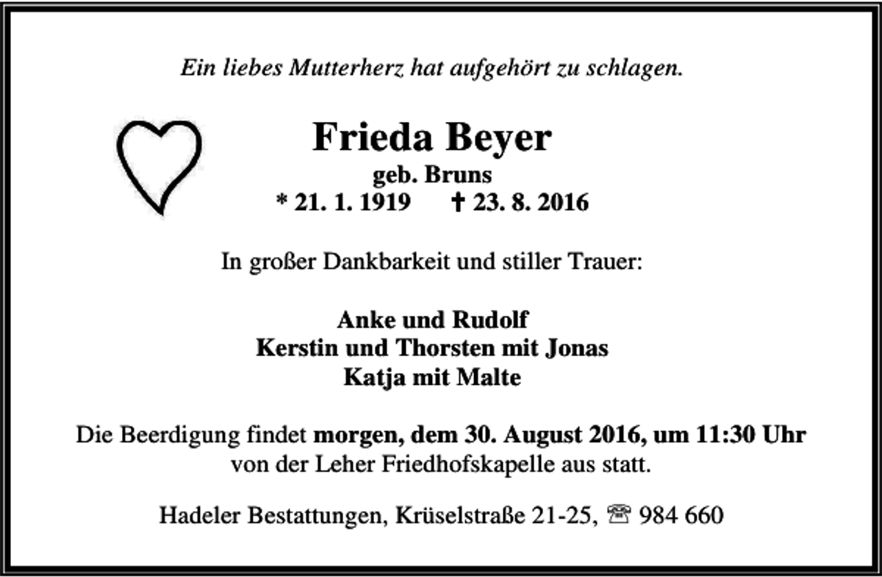 <p>Ein liebes Mutterherz hat aufgehört zu schlagen.</p><p>Frieda Beyer</p><p>geb. Bruns<br />* 21. 1. 1919<br />B 23. 8. 2016<br />In großer Dankbarkeit und stiller Trauer:<br />Anke und Rudolf<br />Kerstin und Thorsten mit Jonas<br />Katja mit Malte<br />Die Beerdigung findet morgen, dem 30. August 2016, um 11:30 Uhr<br />von der Leher Friedhofskapelle aus statt.<br />Hadeler Bestattungen, Krüselstraße 21-25, ℡ 984 660</p>