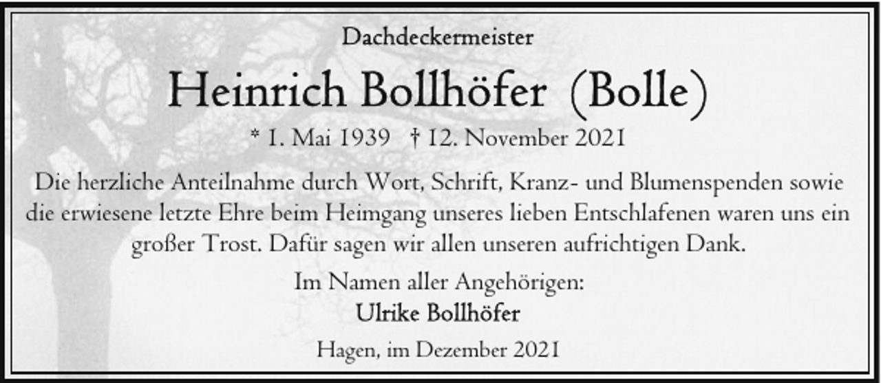 <p>* 1. Mai 1939 † 12. November 2021<br />Die herzliche Anteilnahme durch Wort, Schrift, Kranz- und Blumenspenden sowie<br />die erwiesene letzte Ehre beim Heimgang unseres lieben Entschlafenen waren uns ein<br />großer Trost. Dafür sagen wir allen unseren aufrichtigen Dank.<br />Im Namen aller Angehörigen:<br />Hagen, im Dezember 2021</p>
