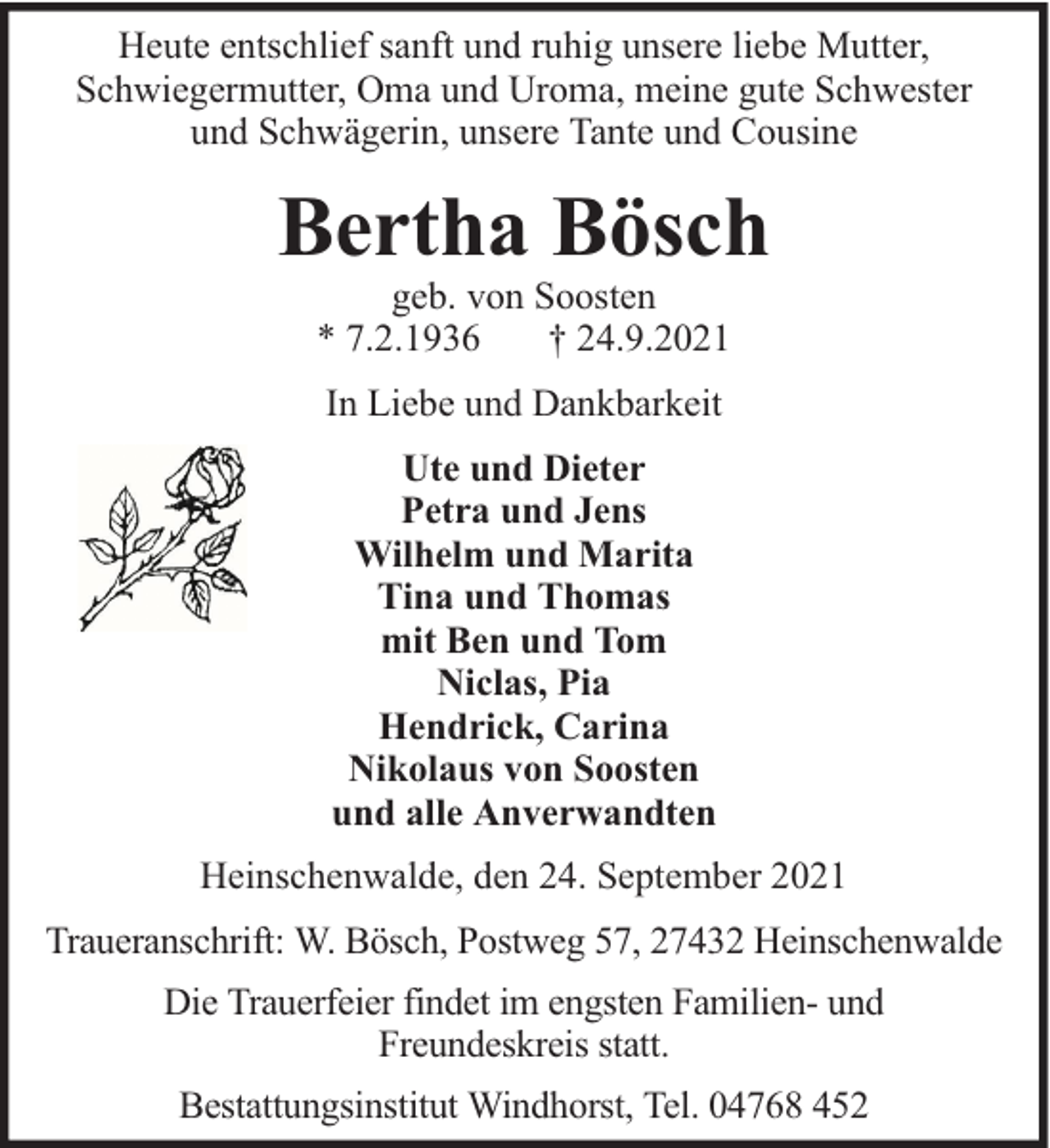 <p>Heute entschlief sanft und ruhig unsere liebe Mutter,<br />Schwiegermutter, Oma und Uroma, meine gute Schwester<br />und Schwägerin, unsere Tante und Cousine</p><p>Bertha Bösch<br />geb. von Soosten<br />* 7.2.1936<br />† 24.9.2021<br />In Liebe und Dankbarkeit<br />Ute und Dieter<br />Petra und Jens<br />Wilhelm und Marita<br />Tina und Thomas<br />mit Ben und Tom<br />Niclas, Pia<br />Hendrick, Carina<br />Nikolaus von Soosten<br />und alle Anverwandten<br />Heinschenwalde, den 24. September 2021<br />Traueranschrift: W. Bösch, Postweg 57, 27432 Heinschenwalde<br />Die Trauerfeier findet im engsten Familien- und<br />Freundeskreis statt.<br />Bestattungsinstitut Windhorst, Tel. 04768 452</p>