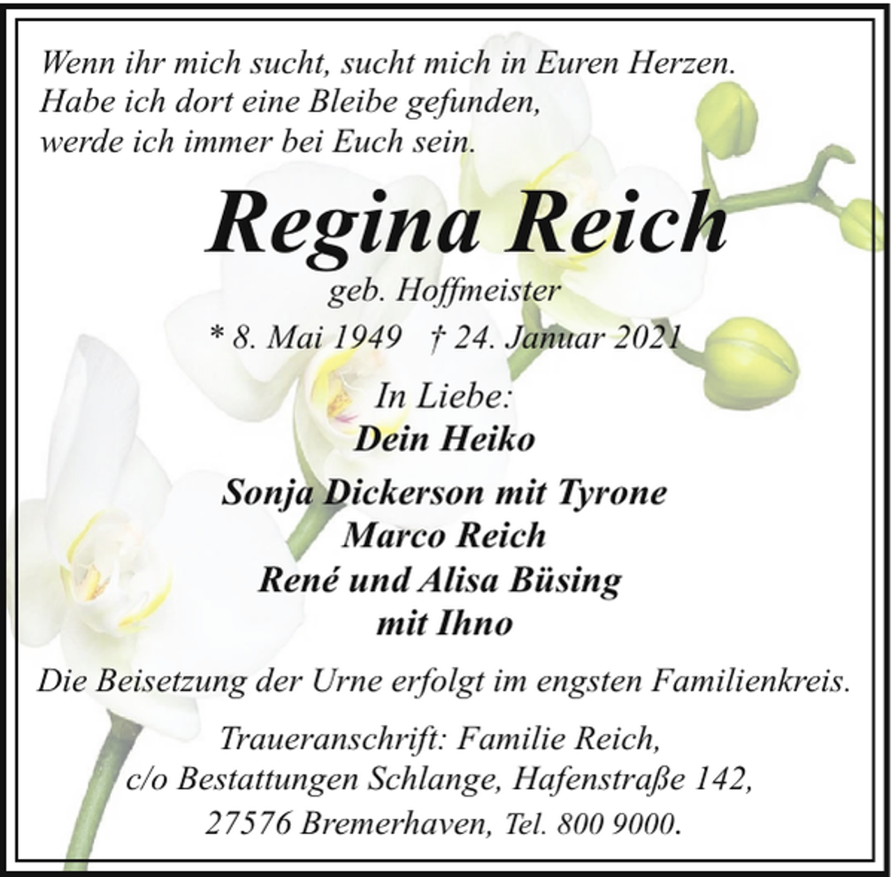 <p>Wenn ihr mich sucht, sucht mich in Euren Herzen.<br />Habe ich dort eine Bleibe gefunden,<br />werde ich immer bei Euch sein.</p><p>Regina Reich</p><p>geb. Hoffmeister<br />* 8. Mai 1949 † 24. Januar 2021</p><p>In Liebe:<br />Dein Heiko<br />Sonja Dickerson mit Tyrone<br />Marco Reich<br />René und Alisa Büsing<br />mit Ihno<br />Die Beisetzung der Urne erfolgt im engsten Familienkreis.<br />Traueranschrift: Familie Reich,<br />c/o Bestattungen Schlange, Hafenstraße 142,<br />27576 Bremerhaven, Tel. 800 9000.</p>