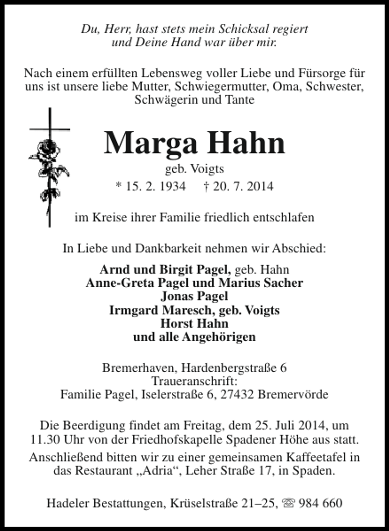 <p>Du, Herr, hast stets mein Schicksal regiert<br />und Deine Hand war über mir.<br />Nach einem erfüllten Lebensweg voller Liebe und Fürsorge für<br />uns ist unsere liebe Mutter, Schwiegermutter, Oma, Schwester,<br />Schwägerin und Tante</p><p>Marga Hahn<br />geb. Voigts<br />* 15. 2. 1934 † 20. 7. 2014</p><p>im Kreise ihrer Familie friedlich entschlafen<br />In Liebe und Dankbarkeit nehmen wir Abschied:<br />Arnd und Birgit Pagel, geb. Hahn<br />Anne-Greta Pagel und Marius Sacher<br />Jonas Pagel<br />Irmgard Maresch, geb. Voigts<br />Horst Hahn<br />und alle Angehörigen<br />Bremerhaven, Hardenbergstraße 6<br />Traueranschrift:<br />Familie Pagel, Iselerstraße 6, 27432 Bremervörde<br />Die Beerdigung findet am Freitag, dem 25. Juli 2014, um<br />11.30 Uhr von der Friedhofskapelle Spadener Höhe aus statt.<br />Anschließend bitten wir zu einer gemeinsamen Kaffeetafel in<br />das Restaurant „Adria“, Leher Straße 17, in Spaden.<br />Hadeler Bestattungen, Krüselstraße 21–25, s 984 660</p>