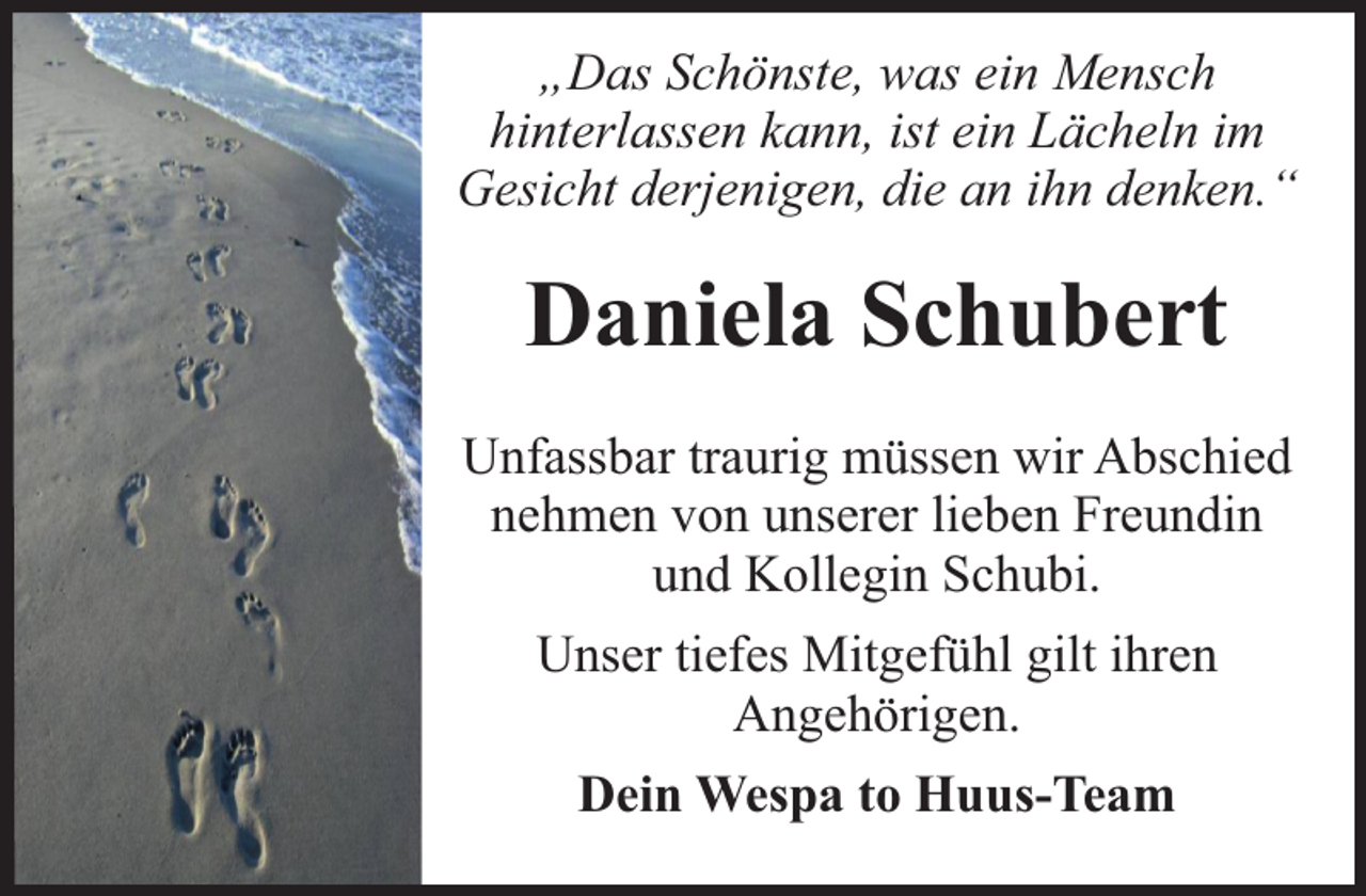 <p>„Das Schönste, was ein Mensch<br />hinterlassen kann, ist ein Lächeln im<br />Gesicht derjenigen, die an ihn denken.“</p><p>Daniela Schubert<br />Unfassbar traurig müssen wir Abschied<br />nehmen von unserer lieben Freundin<br />und Kollegin Schubi.<br />Unser tiefes Mitgefühl gilt ihren<br />Angehörigen.<br />Dein Wespa to Huus-Team</p>
