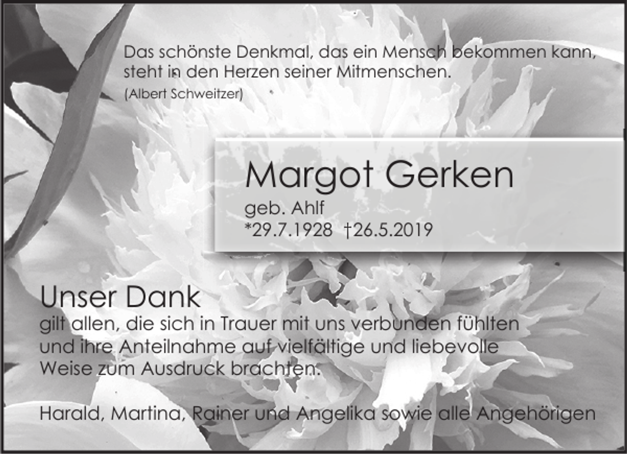 <p>Das schönste Denkmal, das ein Mensch bekommen kann,<br />steht in den Herzen seiner Mitmenschen.<br />(Albert Schweitzer)</p><p>Margot Gerken<br />geb. Ahlf<br />*29.7.1928 †26.5.2019</p><p>Unser Dank</p><p>gilt allen, die sich in Trauer mit uns verbunden fühlten<br />und ihre Anteilnahme auf vielfältige und liebevolle<br />Weise zum Ausdruck brachten.<br />Harald, Martina, Rainer und Angelika sowie alle Angehörigen</p>