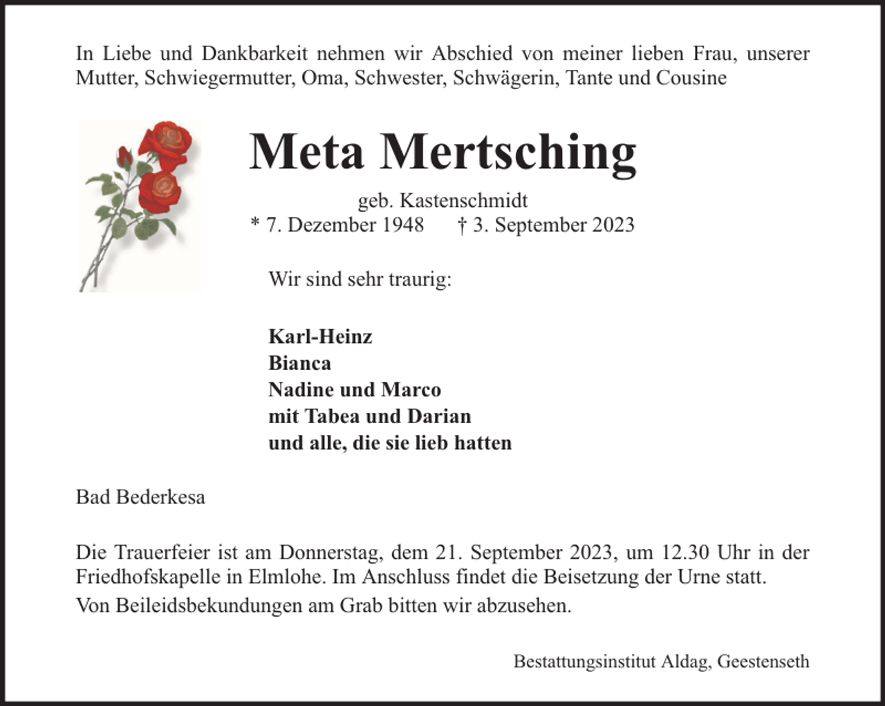 <p>In Liebe und Dankbarkeit nehmen wir Abschied von meiner lieben Frau, unserer<br />Mutter, Schwiegermutter, Oma, Schwester, Schwägerin, Tante und Cousine</p><p>Meta Mertsching<br />geb. Kastenschmidt<br />* 7. Dezember 1948 † 3. September 2023<br />Wir sind sehr traurig:<br />Karl-Heinz<br />Bianca<br />Nadine und Marco<br />mit Tabea und Darian<br />und alle, die sie lieb hatten<br />Bad Bederkesa<br />Die Trauerfeier ist am Donnerstag, dem 21. September 2023, um 12.30 Uhr in der<br />Friedhofskapelle in Elmlohe. Im Anschluss findet die Beisetzung der Urne statt.<br />Von Beileidsbekundungen am Grab bitten wir abzusehen.<br />Bestattungsinstitut Aldag, Geestenseth</p>