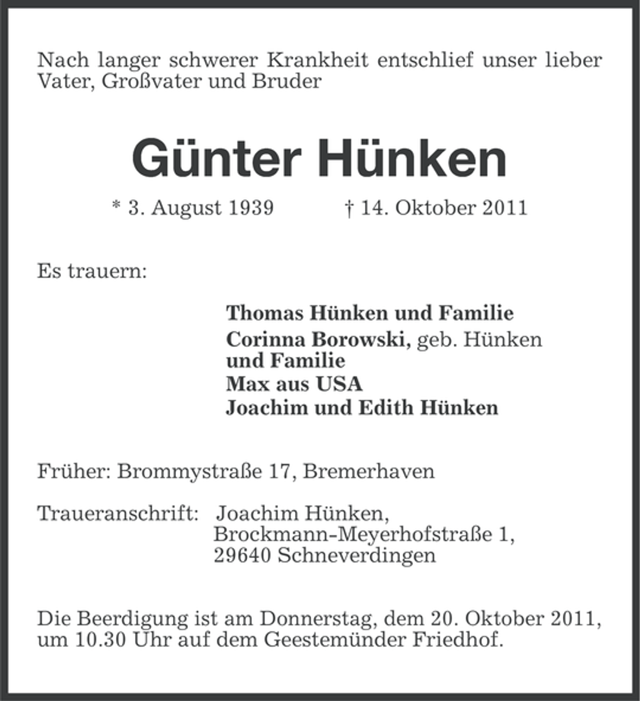 <p>Nach langer schwerer Krankheit entschlief unser lieber<br />Vater, Großvater und Bruder</p><p>Günter Hünken<br />* 3. August 1939</p><p>† 14. Oktober 2011</p><p>Es trauern:<br />Thomas Hünken und Familie<br />Corinna Borowski, geb. Hünken<br />und Familie<br />Max aus USA<br />Joachim und Edith Hünken<br />Früher: Brommystraße 17, Bremerhaven<br />Traueranschrift: Joachim Hünken,<br />Brockmann-Meyerhofstraße 1,<br />29640 Schneverdingen<br />Die Beerdigung ist am Donnerstag, dem 20. Oktober 2011,<br />um 10.30 Uhr auf dem Geestemünder Friedhof.</p>