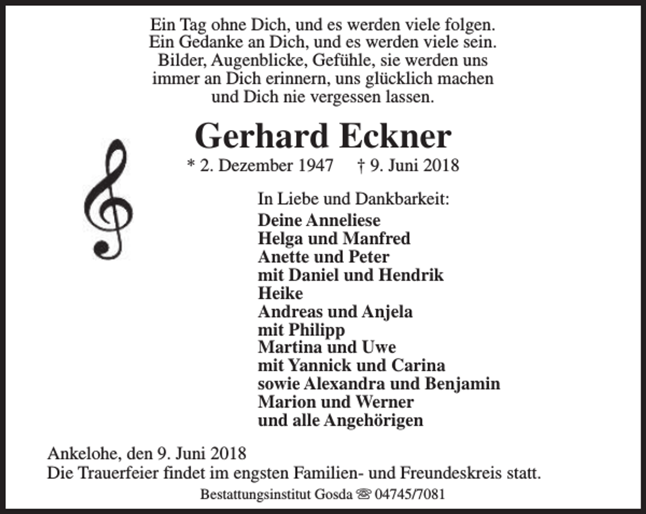 <p>Ein Tag ohne Dich, und es werden viele folgen.<br />Ein Gedanke an Dich, und es werden viele sein.<br />Bilder, Augenblicke, Gefühle, sie werden uns<br />immer an Dich erinnern, uns glücklich machen<br />und Dich nie vergessen lassen.</p><p>Gerhard Eckner</p><p>* 2. Dezember 1947</p><p>† 9. Juni 2018</p><p>In Liebe und Dankbarkeit:<br />Deine Anneliese<br />Helga und Manfred<br />Anette und Peter<br />mit Daniel und Hendrik<br />Heike<br />Andreas und Anjela<br />mit Philipp<br />Martina und Uwe<br />mit Yannick und Carina<br />sowie Alexandra und Benjamin<br />Marion und Werner<br />und alle Angehörigen<br />Ankelohe, den 9. Juni 2018<br />Die Trauerfeier findet im engsten Familien- und Freundeskreis statt.<br />Bestattungsinstitut Gosda s 04745/7081</p>