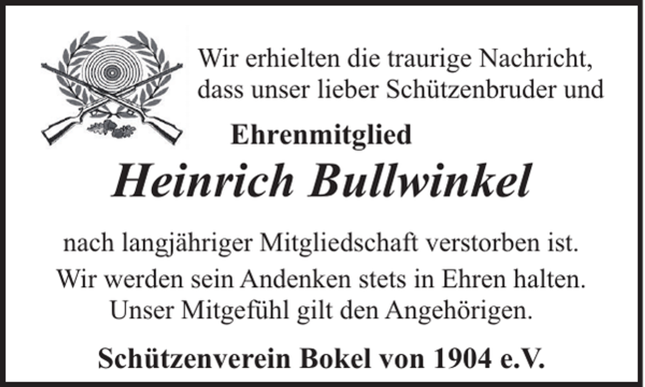 <p>Wir erhielten die traurige Nachricht,<br />dass unser lieber Schützenbruder und</p><p>Ehrenmitglied</p><p>Heinrich Bullwinkel<br />nach langjähriger Mitgliedschaft verstorben ist.<br />Wir werden sein Andenken stets in Ehren halten.<br />Unser Mitgefühl gilt den Angehörigen.</p><p>Schützenverein Bokel von 1904 e.V.</p>