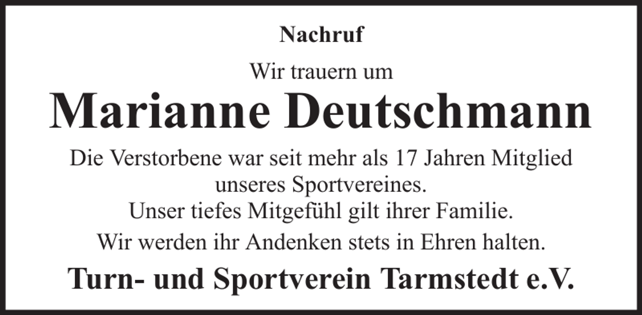 <p>Nachruf<br />Wir trauern um</p><p>Marianne Deutschmann<br />Die Verstorbene war seit mehr als 17 Jahren Mitglied<br />unseres Sportvereines.<br />Unser tiefes Mitgefühl gilt ihrer Familie.<br />Wir werden ihr Andenken stets in Ehren halten.</p><p>Turn- und Sportverein Tarmstedt e.V.</p>