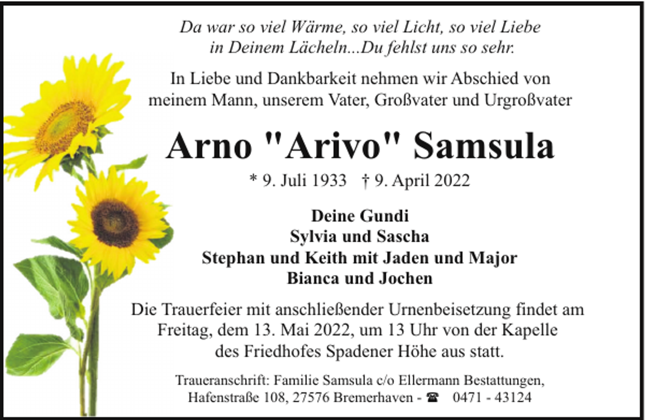 <p>Da war so viel Wärme, so viel Licht, so viel Liebe<br />in Deinem Lächeln...Du fehlst uns so sehr.<br />In Liebe und Dankbarkeit nehmen wir Abschied von<br />meinem Mann, unserem Vater, Großvater und Urgroßvater</p><p>Arno "Arivo" Samsula<br />* 9. Juli 1933 † 9. April 2022</p><p>Deine Gundi<br />Sylvia und Sascha<br />Stephan und Keith mit Jaden und Major<br />Bianca und Jochen<br />Die Trauerfeier mit anschließender Urnenbeisetzung findet am<br />Freitag, dem 13. Mai 2022, um 13 Uhr von der Kapelle<br />des Friedhofes Spadener Höhe aus statt.<br />Traueranschrift: Familie Samsula c/o Ellermann Bestattungen,<br />Hafenstraße 108, 27576 Bremerhaven - ( 0471 - 43124</p>