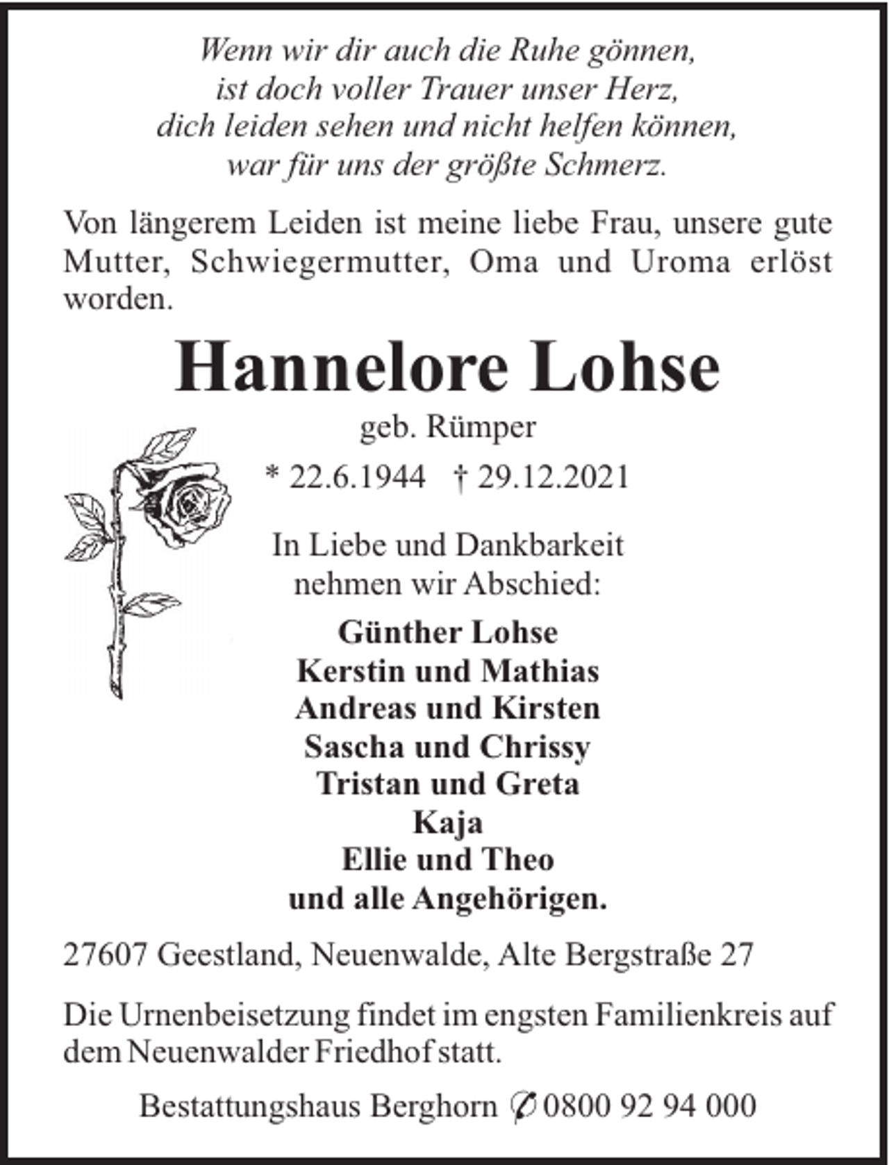 <p>Wenn wir dir auch die Ruhe gönnen,<br />ist doch voller Trauer unser Herz,<br />dich leiden sehen und nicht helfen können,<br />war für uns der größte Schmerz.<br />Von längerem Leiden ist meine liebe Frau, unsere gute<br />Mutter, Schwiegermutter, Oma und Uroma erlöst<br />worden.</p><p>Hannelore Lohse<br />geb. Rümper<br />* 22.6.1944 † 29.12.2021<br />In Liebe und Dankbarkeit<br />nehmen wir Abschied:<br />Günther Lohse<br />Kerstin und Mathias<br />Andreas und Kirsten<br />Sascha und Chrissy<br />Tristan und Greta<br />Kaja<br />Ellie und Theo<br />und alle Angehörigen.<br />27607 Geestland, Neuenwalde, Alte Bergstraße 27<br />Die Urnenbeisetzung findet im engsten Familienkreis auf<br />dem Neuenwalder Friedhof statt.<br />Bestattungshaus Berghorn * 0800 92 94 000</p>