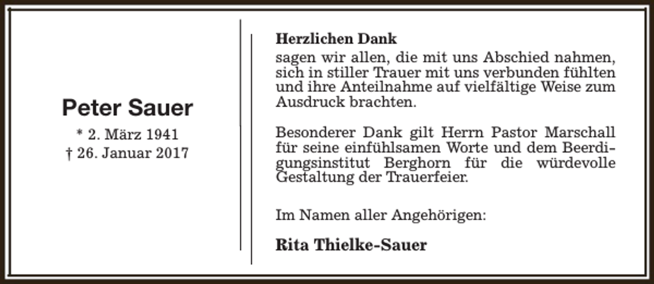 <p>Peter Sauer<br />* 2. März 1941<br />† 26. Januar 2017</p><p>Herzlichen Dank<br />sagen wir allen, die mit uns Abschied nahmen,<br />sich in stiller Trauer mit uns verbunden fühlten<br />und ihre Anteilnahme auf vielfältige Weise zum<br />Ausdruck brachten.<br />Besonderer Dank gilt Herrn Pastor Marschall<br />für seine einfühlsamen Worte und dem Beerdigungsinstitut Berghorn für die würdevolle<br />Gestaltung der Trauerfeier.<br />Im Namen aller Angehörigen:</p><p>Rita Thielke-Sauer</p>
