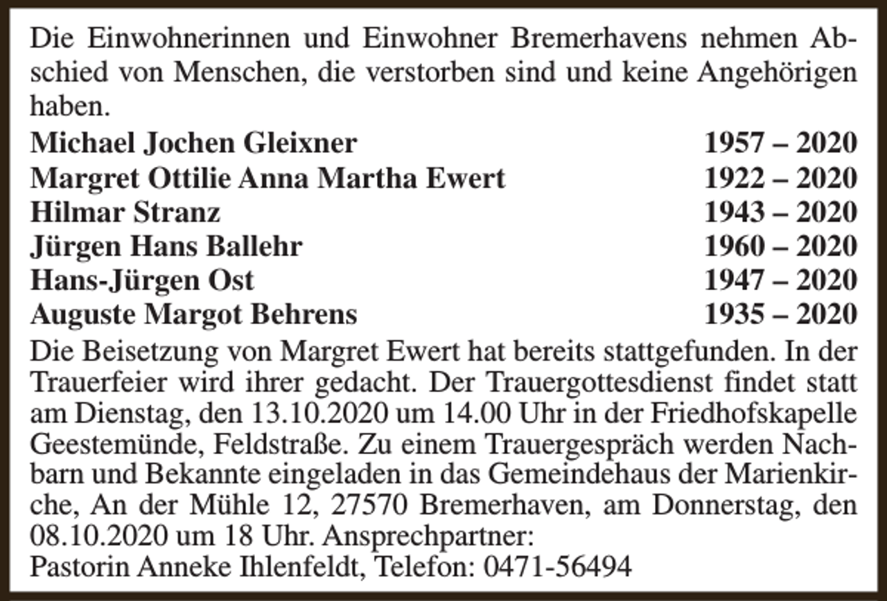 <p>Die Einwohnerinnen und Einwohner Bremerhavens nehmen Abschied von Menschen, die verstorben sind und keine Angehörigen<br />haben.<br />Michael Jochen Gleixner<br />1957 – 2020<br />Margret Ottilie Anna Martha Ewert<br />1922 – 2020<br />Hilmar Stranz<br />1943 – 2020<br />Jürgen Hans Ballehr<br />1960 – 2020<br />Hans-Jürgen Ost<br />1947 – 2020<br />Auguste Margot Behrens<br />1935 – 2020<br />Die Beisetzung von Margret Ewert hat bereits stattgefunden. In der<br />Trauerfeier wird ihrer gedacht. Der Trauergottesdienst findet statt<br />am Dienstag, den 13.10.2020 um 14.00 Uhr in der Friedhofskapelle<br />Geestemünde, Feldstraße. Zu einem Trauergespräch werden Nachbarn und Bekannte eingeladen in das Gemeindehaus der Marienkirche, An der Mühle 12, 27570 Bremerhaven, am Donnerstag, den<br />08.10.2020 um 18 Uhr. Ansprechpartner:<br />Pastorin Anneke Ihlenfeldt, Telefon: 0471-56494</p>