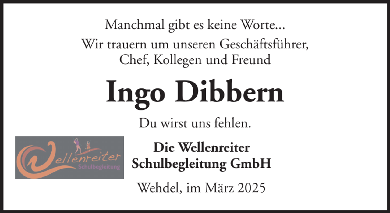 <p>Manchmal gibt es keine Worte...<br />Wir trauern um unseren Geschäftsführer,<br />Chef, Kollegen und Freund</p><p>Ingo Dibbern<br />Du wirst uns fehlen.<br />Die Wellenreiter<br />Schulbegleitung GmbH<br />Wehdel, im März 2025</p>