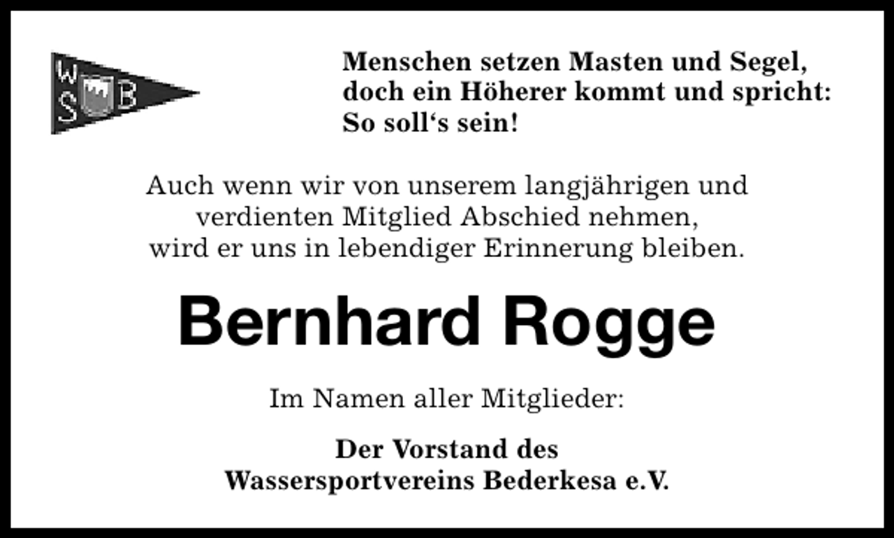 <p>Menschen setzen Masten und Segel,<br />doch ein Höherer kommt und spricht:<br />So soll‘s sein!<br />Auch wenn wir von unserem langjährigen und<br />verdienten Mitglied Abschied nehmen,<br />wird er uns in lebendiger Erinnerung bleiben.</p><p>Bernhard Rogge<br />Fritz Thieß<br />Im Namen aller Mitglieder:<br />Der Vorstand des<br />Wassersportvereins Bederkesa e.V.</p>