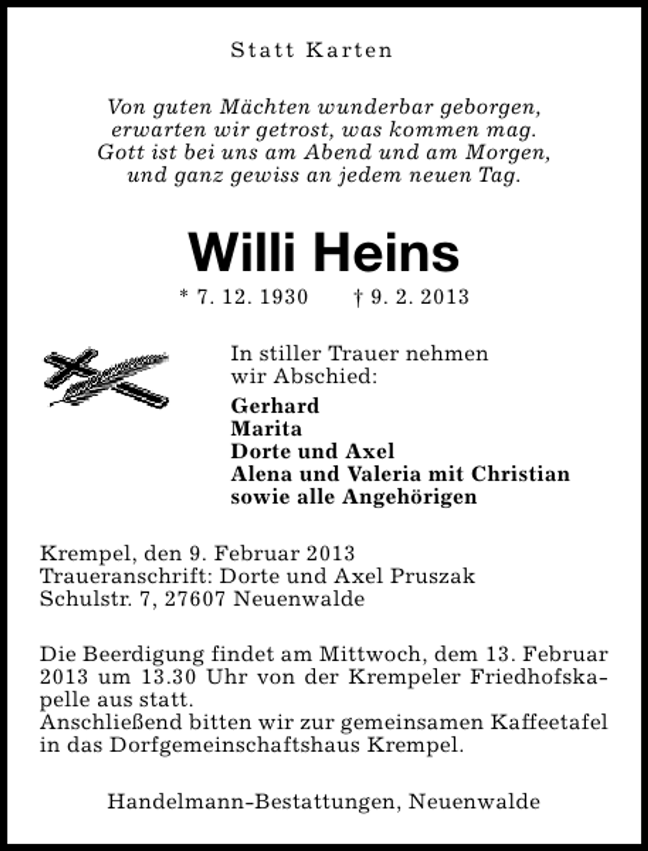 <p>S t a t t K a rt e n<br />Von guten Mächten wunderbar geborgen,<br />erwarten wir getrost, was kommen mag.<br />Gott ist bei uns am Abend und am Morgen,<br />und ganz gewiss an jedem neuen Tag.</p><p>Willi Heins</p><p>* 7. 12. 1930</p><p>† 9. 2. 2013</p><p>In stiller Trauer nehmen<br />wir Abschied:<br />Gerhard<br />Marita<br />Dorte und Axel<br />Alena und Valeria mit Christian<br />sowie alle Angehörigen<br />Krempel, den 9. Februar 2013<br />Traueranschrift: Dorte und Axel Pruszak<br />Schulstr. 7, 27607 Neuenwalde<br />Die Beerdigung findet am Mittwoch, dem 13. Februar<br />2013 um 13.30 Uhr von der Krempeler Friedhofskapelle aus statt.<br />Anschließend bitten wir zur gemeinsamen Kaffeetafel<br />in das Dorfgemeinschaftshaus Krempel.<br />Handelmann-Bestattungen, Neuenwalde</p>