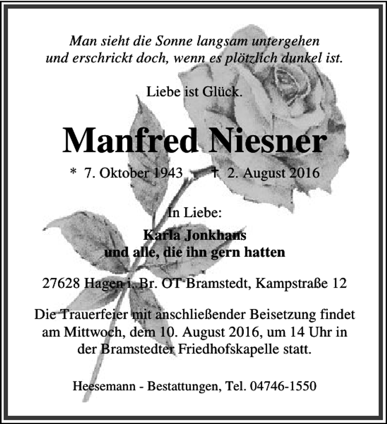 <p>Man sieht die Sonne langsam untergehen<br />und erschrickt doch, wenn es plötzlich dunkel ist.<br />Liebe ist Glück.</p><p>Manfred Niesner<br />* 7. Oktober 1943</p><p>B 2. August 2016</p><p>In Liebe:<br />Karla Jonkhans<br />und alle, die ihn gern hatten<br />27628 Hagen i. Br. OT Bramstedt, Kampstraße 12<br />Die Trauerfeier mit anschließender Beisetzung findet<br />am Mittwoch, dem 10. August 2016, um 14 Uhr in<br />der Bramstedter Friedhofskapelle statt.<br />Heesemann - Bestattungen, Tel. 04746-1550</p>