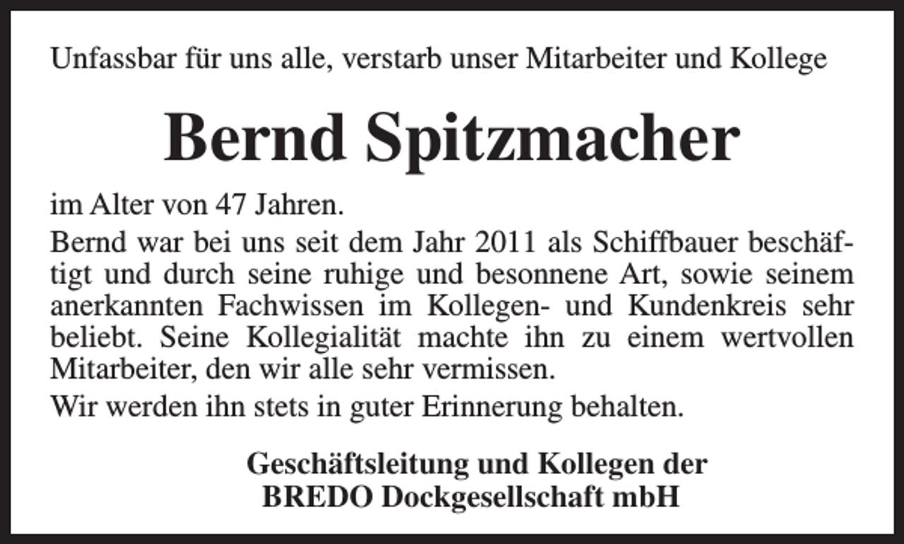 <p>Unfassbar für uns alle, verstarb unser Mitarbeiter und Kollege</p><p>Bernd Spitzmacher</p><p>im Alter von 47 Jahren.<br />Bernd war bei uns seit dem Jahr 2011 als Schiffbauer beschäftigt und durch seine ruhige und besonnene Art, sowie seinem<br />anerkannten Fachwissen im Kollegen- und Kundenkreis sehr<br />beliebt. Seine Kollegialität machte ihn zu einem wertvollen<br />Mitarbeiter, den wir alle sehr vermissen.<br />Wir werden ihn stets in guter Erinnerung behalten.<br />Geschäftsleitung und Kollegen der<br />BREDO Dockgesellschaft mbH</p>