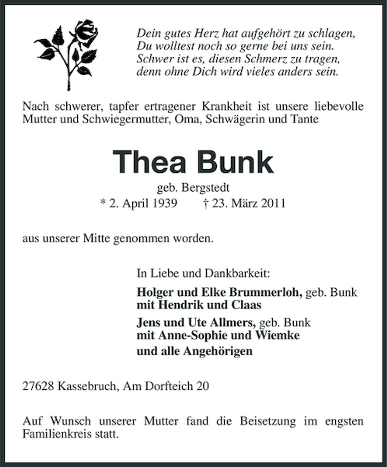 <p>Dein gutes Herz hat aufgehört zu schlagen, Du wolltest noch so gerne bei uns sein. Schwer ist es, diesen Schmerz zu tragen, denn ohne Dich wird vieles anders sein. Nach schwerer, tapfer ertragener Krankheit ist unsere liebevolle Mutter und Schwiegermutter, Oma, Schwägerin und Tante</p><p>Thea Bunk<br />geb. Bergstedt * 2. April 1939 † 23. März 2011 aus unserer Mitte genommen worden. In Liebe und Dankbarkeit: Holger und Elke Brummerloh, geb. Bunk mit Hendrik und Claas Jens und Ute Allmers, geb. Bunk mit Anne-Sophie und Wiemke und alle Angehörigen 27628 Kassebruch, Am Dorfteich 20 Auf Wunsch unserer Mutter fand die Beisetzung im engsten Familienkreis statt.</p>
