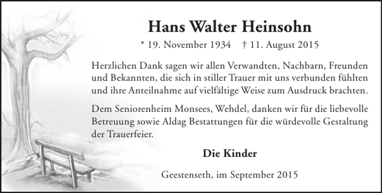 <p>Hans Walter Heinsohn</p><p>* 19. November 1934</p><p>† 11. August 2015</p><p>Herzlichen Dank sagen wir allen Verwandten, Nachbarn, Freunden<br />und Bekannten, die sich in stiller Trauer mit uns verbunden fühlten<br />und ihre Anteilnahme auf vielfältige Weise zum Ausdruck brachten.<br />Dem Seniorenheim Monsees, Wehdel, danken wir für die liebevolle<br />Betreuung sowie Aldag Bestattungen für die würdevolle Gestaltung<br />der Trauerfeier.</p><p>Die Kinder<br />Geestenseth, im September 2015</p>