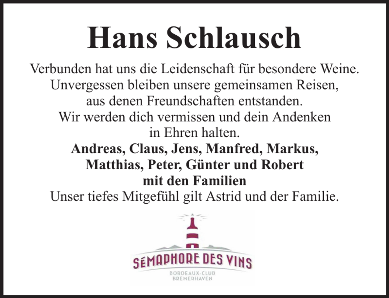 <p>Hans Schlausch<br />Verbunden hat uns die Leidenschaft für besondere Weine.<br />Unvergessen bleiben unsere gemeinsamen Reisen,<br />aus denen Freundschaften entstanden.<br />Wir werden dich vermissen und dein Andenken<br />in Ehren halten.<br />Andreas, Claus, Jens, Manfred, Markus,<br />Matthias, Peter, Günter und Robert<br />mit den Familien<br />Unser tiefes Mitgefühl gilt Astrid und der Familie.</p>