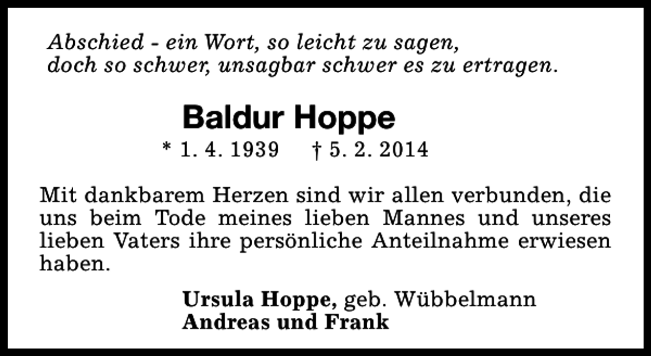<p>Abschied - ein Wort, so leicht zu sagen,<br />doch so schwer, unsagbar schwer es zu ertragen.</p><p>Baldur Hoppe</p><p>* 1. 4. 1939</p><p>† 5. 2. 2014</p><p>Mit dankbarem Herzen sind wir allen verbunden, die<br />uns beim Tode meines lieben Mannes und unseres<br />lieben Vaters ihre persönliche Anteilnahme erwiesen<br />haben.<br />Ursula Hoppe, geb. Wübbelmann<br />Andreas und Frank</p>