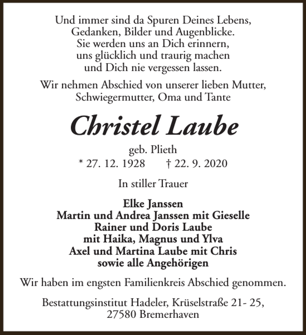 <p>Und immer sind da Spuren Deines Lebens,<br />Gedanken, Bilder und Augenblicke.<br />Sie werden uns an Dich erinnern,<br />uns glücklich und traurig machen<br />und Dich nie vergessen lassen.<br />Wir nehmen Abschied von unserer lieben Mutter,<br />Schwiegermutter, Oma und Tante</p><p>Christel Laube<br />geb. Plieth<br />* 27. 12. 1928<br />† 22. 9. 2020<br />In stiller Trauer<br />Elke Janssen<br />Martin und Andrea Janssen mit Gieselle<br />Rainer und Doris Laube<br />mit Haika, Magnus und Ylva<br />Axel und Martina Laube mit Chris<br />sowie alle Angehörigen<br />Wir haben im engsten Familienkreis Abschied genommen.<br />Bestattungsinstitut Hadeler, Krüselstraße 21- 25,<br />27580 Bremerhaven</p>