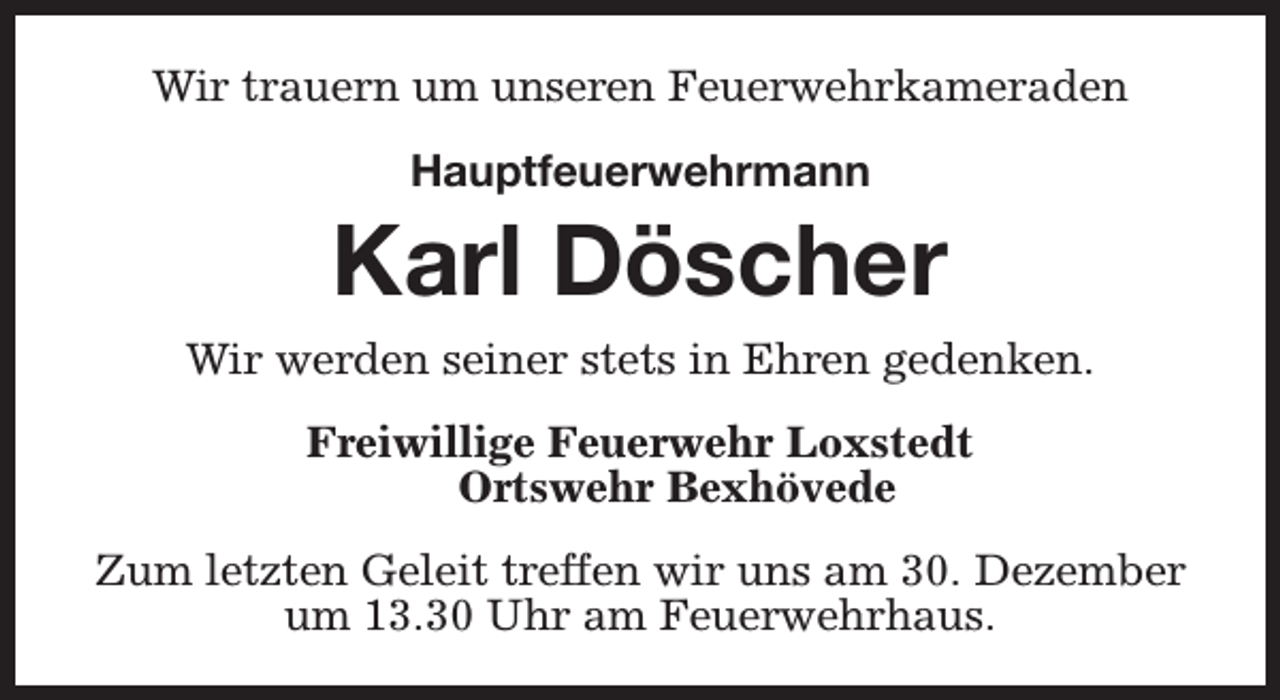 <p>Wir trauern um unseren Feuerwehrkameraden<br />Hauptfeuerwehrmann</p><p>Karl Döscher<br />Wir werden seiner stets in Ehren gedenken.<br />Freiwillige Feuerwehr Loxstedt<br />Ortswehr Bexhövede<br />Zum letzten Geleit treffen wir uns am 30. Dezember<br />um 13.30 Uhr am Feuerwehrhaus.</p>