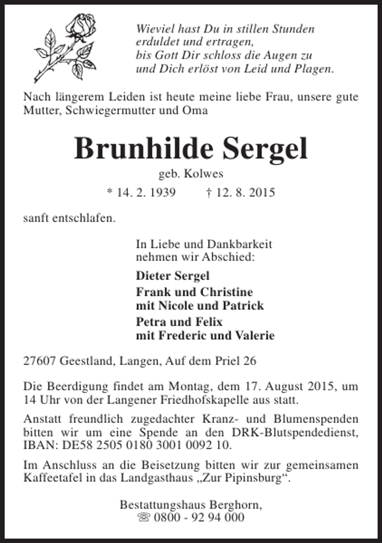 <p>Wieviel hast Du in stillen Stunden<br />erduldet und ertragen,<br />bis Gott Dir schloss die Augen zu<br />und Dich erlöst von Leid und Plagen.<br />Nach längerem Leiden ist heute meine liebe Frau, unsere gute<br />Mutter, Schwiegermutter und Oma</p><p>Brunhilde Sergel<br />geb. Kolwes<br />* 14. 2. 1939<br />† 12. 8. 2015</p><p>sanft entschlafen.<br />In Liebe und Dankbarkeit<br />nehmen wir Abschied:<br />Dieter Sergel<br />Frank und Christine<br />mit Nicole und Patrick<br />Petra und Felix<br />mit Frederic und Valerie<br />27607 Geestland, Langen, Auf dem Priel 26<br />Die Beerdigung findet am Montag, dem 17. August 2015, um<br />14 Uhr von der Langener Friedhofskapelle aus statt.<br />Anstatt freundlich zugedachter Kranz- und Blumenspenden<br />bitten wir um eine Spende an den DRK-Blutspendedienst,<br />IBAN: DE58 2505 0180 3001 0092 10.<br />Im Anschluss an die Beisetzung bitten wir zur gemeinsamen<br />Kaffeetafel in das Landgasthaus „Zur Pipinsburg“.<br />Bestattungshaus Berghorn,<br />s 0800 - 92 94 000</p>