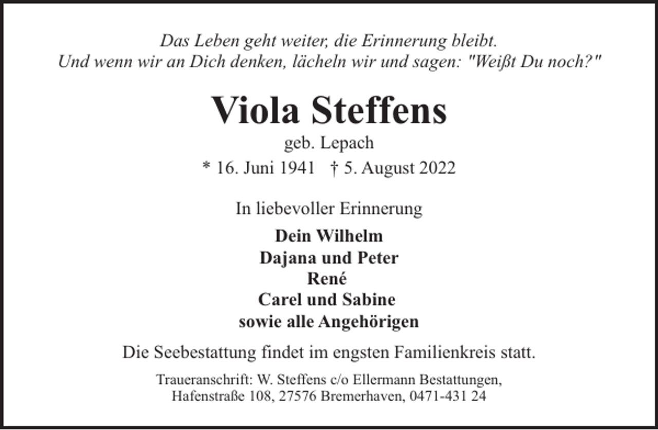 <p>Das Leben geht weiter, die Erinnerung bleibt.<br />Und wenn wir an Dich denken, lächeln wir und sagen: "Weißt Du noch?"</p><p>Viola Steffens</p><p>geb. Lepach<br />* 16. Juni 1941 † 5. August 2022<br />In liebevoller Erinnerung<br />Dein Wilhelm<br />Dajana und Peter<br />René<br />Carel und Sabine<br />sowie alle Angehörigen<br />Die Seebestattung findet im engsten Familienkreis statt.<br />Traueranschrift: W. Steffens c/o Ellermann Bestattungen,<br />Hafenstraße 108, 27576 Bremerhaven, 0471-431 24</p>