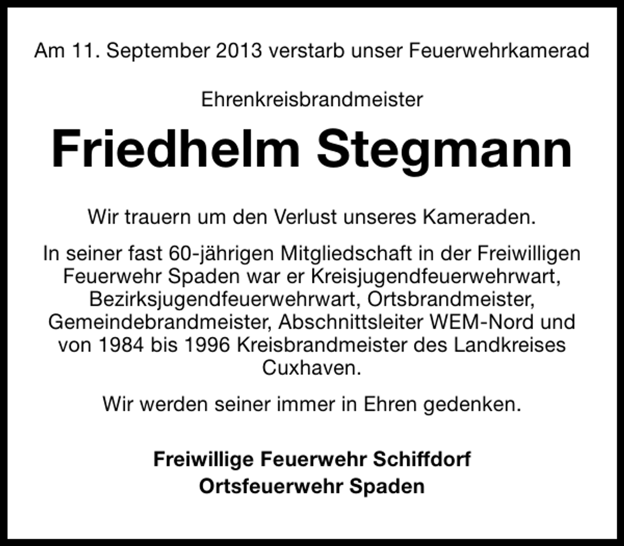 <p>Am 11. September 2013 verstarb unser Feuerwehrkamerad<br />Ehrenkreisbrandmeister</p><p>Friedhelm Stegmann<br />Wir trauern um den Verlust unseres Kameraden.<br />In seiner fast 60-jährigen Mitgliedschaft in der Freiwilligen<br />Feuerwehr Spaden war er Kreisjugendfeuerwehrwart,<br />Bezirksjugendfeuerwehrwart, Ortsbrandmeister,<br />Gemeindebrandmeister, Abschnittsleiter WEM-Nord und<br />von 1984 bis 1996 Kreisbrandmeister des Landkreises<br />Cuxhaven.<br />Wir werden seiner immer in Ehren gedenken.<br />Freiwillige Feuerwehr Schiffdorf<br />Ortsfeuerwehr Spaden</p>