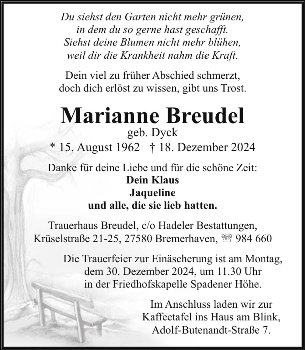 <p>Du siehst den Garten nicht mehr grünen,<br />in dem du so gerne hast geschafft.<br />Siehst deine Blumen nicht mehr blühen,<br />weil dir die Krankheit nahm die Kraft.<br />Dein viel zu früher Abschied schmerzt,<br />doch dich erlöst zu wissen, gibt uns Trost.</p><p>Marianne Breudel</p><p>geb. Dyck<br />* 15. August 1962 † 18. Dezember 2024<br />Danke für deine Liebe und für die schöne Zeit:<br />Dein Klaus<br />Jaqueline<br />und alle, die sie lieb hatten.<br />Trauerhaus Breudel, c/o Hadeler Bestattungen,<br />Krüselstraße 21-25, 27580 Bremerhaven, ' 984 660<br />Die Trauerfeier zur Einäscherung ist am Montag,<br />dem 30. Dezember 2024, um 11.30 Uhr<br />in der Friedhofskapelle Spadener Höhe.<br />Im Anschluss laden wir zur<br />Kaffeetafel ins Haus am Blink,<br />Adolf-Butenandt-Straße 7.</p>
