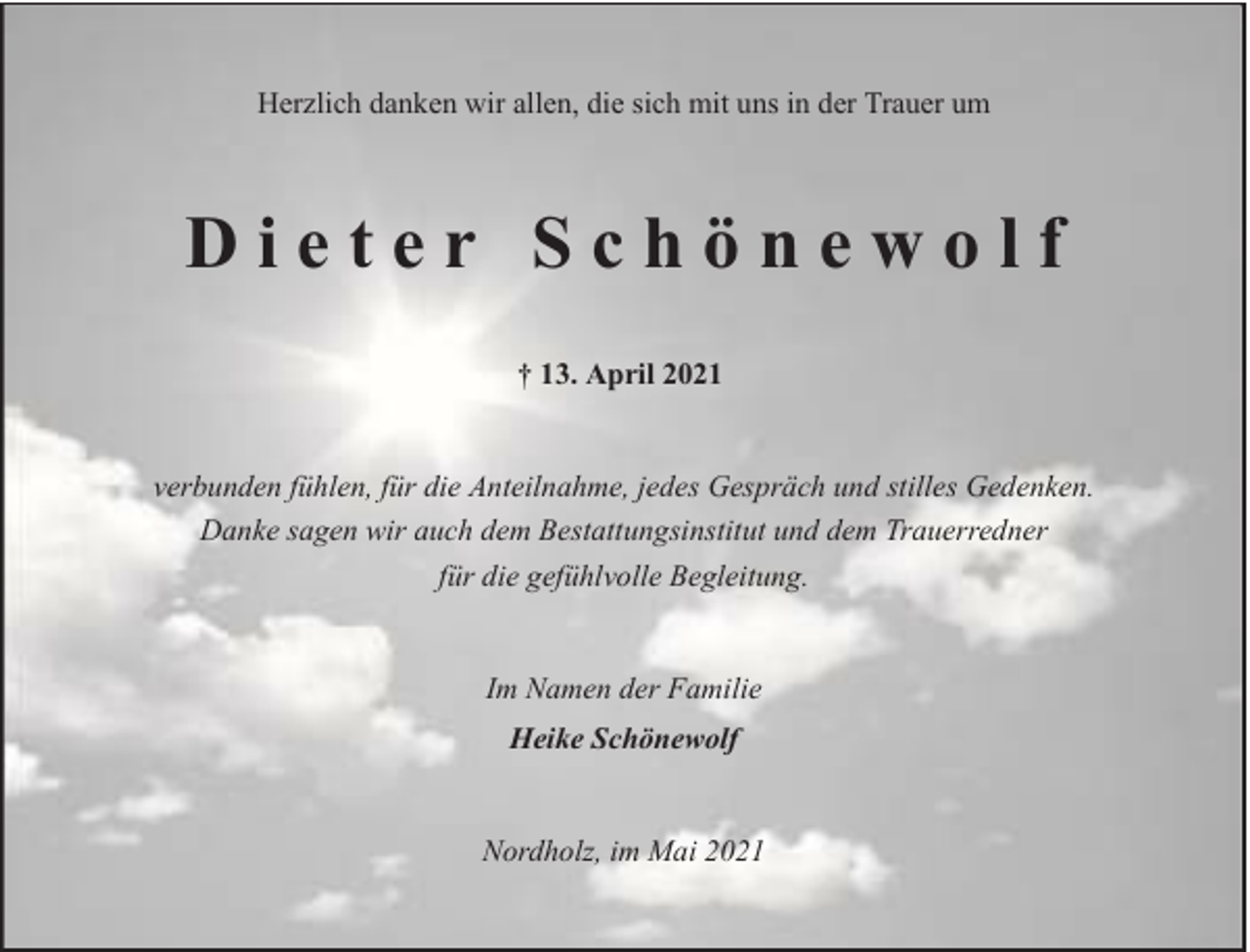 <p>Herzlich danken wir allen, die sich mit uns in der Trauer um</p><p>Dieter Schönewolf<br />† 13. April 2021<br />verbunden fühlen, für die Anteilnahme, jedes Gespräch und stilles Gedenken.<br />Danke sagen wir auch dem Bestattungsinstitut und dem Trauerredner<br />für die gefühlvolle Begleitung.<br />Im Namen der Familie<br />Heike Schönewolf<br />Nordholz, im Mai 2021</p>