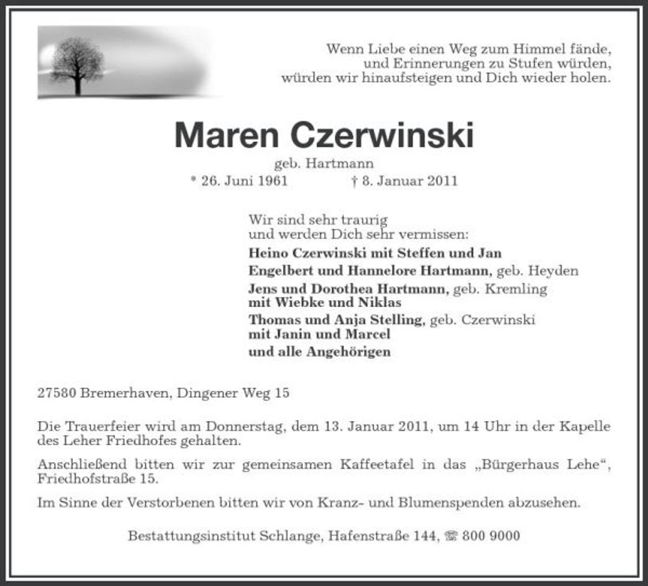 <p>Wenn Liebe einen Weg zum Himmel fände, und Erinnerungen zu Stufen würden, würden wir hinaufsteigen und Dich wieder holen.</p><p>Maren Czerwinski<br />geb. Hartmann * 26. Juni 1961 † 8. Januar 2011 Wir sind sehr traurig und werden Dich sehr vermissen: Heino Czerwinski mit Steffen und Jan Engelbert und Hannelore Hartmann, geb. Heyden Jens und Dorothea Hartmann, geb. Kremling mit Wiebke und Niklas Thomas und Anja Stelling, geb. Czerwinski mit Janin und Marcel und alle Angehörigen 27580 Bremerhaven, Dingener Weg 15 Die Trauerfeier wird am Donnerstag, dem 13. Januar 2011, um 14 Uhr in der Kapelle des Leher Friedhofes gehalten. Anschließend bitten wir zur gemeinsamen Kaffeetafel in das „Bürgerhaus Lehe“, Friedhofstraße 15. Im Sinne der Verstorbenen bitten wir von Kranz- und Blumenspenden abzusehen. Bestattungsinstitut Schlange, Hafenstraße 144, 800 9000</p>