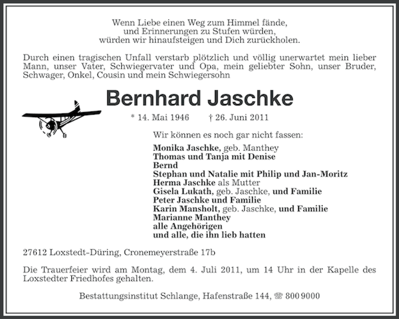 <p>Wenn Liebe einen Weg zum Himmel fände,<br />und Erinnerungen zu Stufen würden,<br />würden wir hinaufsteigen und Dich zurückholen.<br />Durch einen tragischen Unfall verstarb plötzlich und völlig unerwartet mein lieber<br />Mann, unser Vater, Schwiegervater und Opa, mein geliebter Sohn, unser Bruder,<br />Schwager, Onkel, Cousin und mein Schwiegersohn</p><p>Bernhard Jaschke<br />* 14. Mai 1946</p><p>† 26. Juni 2011</p><p>Wir können es noch gar nicht fassen:<br />Monika Jaschke, geb. Manthey<br />Thomas und Tanja mit Denise<br />Bernd<br />Stephan und Natalie mit Philip und Jan-Moritz<br />Herma Jaschke als Mutter<br />Gisela Lukath, geb. Jaschke, und Familie<br />Peter Jaschke und Familie<br />Karin Mansholt, geb. Jaschke, und Familie<br />Marianne Manthey<br />alle Angehörigen<br />und alle, die ihn lieb hatten<br />27612 Loxstedt-Düring, Cronemeyerstraße 17b<br />Die Trauerfeier wird am Montag, dem 4. Juli 2011, um 14 Uhr in der Kapelle des<br />Loxstedter Friedhofes gehalten.<br />Bestattungsinstitut Schlange, Hafenstraße 144, 800 9000</p>