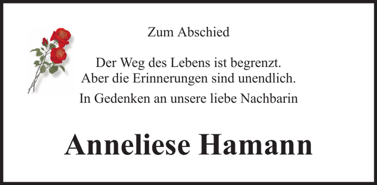 <p>Zum Abschied<br />Der Weg des Lebens ist begrenzt.<br />Aber die Erinnerungen sind unendlich.<br />In Gedenken an unsere liebe Nachbarin</p><p>Anneliese Hamann</p>