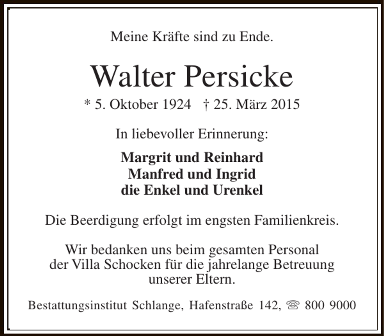 <p>Meine Kräfte sind zu Ende.</p><p>Walter Persicke</p><p>* 5. Oktober 1924 † 25. März 2015<br />In liebevoller Erinnerung:<br />Margrit und Reinhard<br />Manfred und Ingrid<br />die Enkel und Urenkel<br />Die Beerdigung erfolgt im engsten Familienkreis.<br />Wir bedanken uns beim gesamten Personal<br />der Villa Schocken für die jahrelange Betreuung<br />unserer Eltern.<br />Bestattungsinstitut Schlange, Hafenstraße 142, s 800 9000</p>