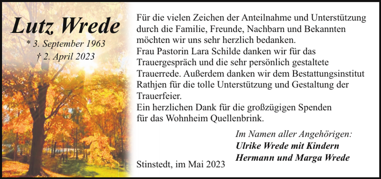 <p>Lutz Wrede<br />* 3. September 1963<br />† 2. April 2023</p><p>Für die vielen Zeichen der Anteilnahme und Unterstützung<br />durch die Familie, Freunde, Nachbarn und Bekannten<br />möchten wir uns sehr herzlich bedanken.<br />Frau Pastorin Lara Schilde danken wir für das<br />Trauergespräch und die sehr persönlich gestaltete<br />Trauerrede. Außerdem danken wir dem Bestattungsinstitut<br />Rathjen für die tolle Unterstützung und Gestaltung der<br />Trauerfeier.<br />Ein herzlichen Dank für die großzügigen Spenden<br />für das Wohnheim Quellenbrink.</p><p>Stinstedt, im Mai 2023</p><p>Im Namen aller Angehörigen:<br />Ulrike Wrede mit Kindern<br />Hermann und Marga Wrede</p>