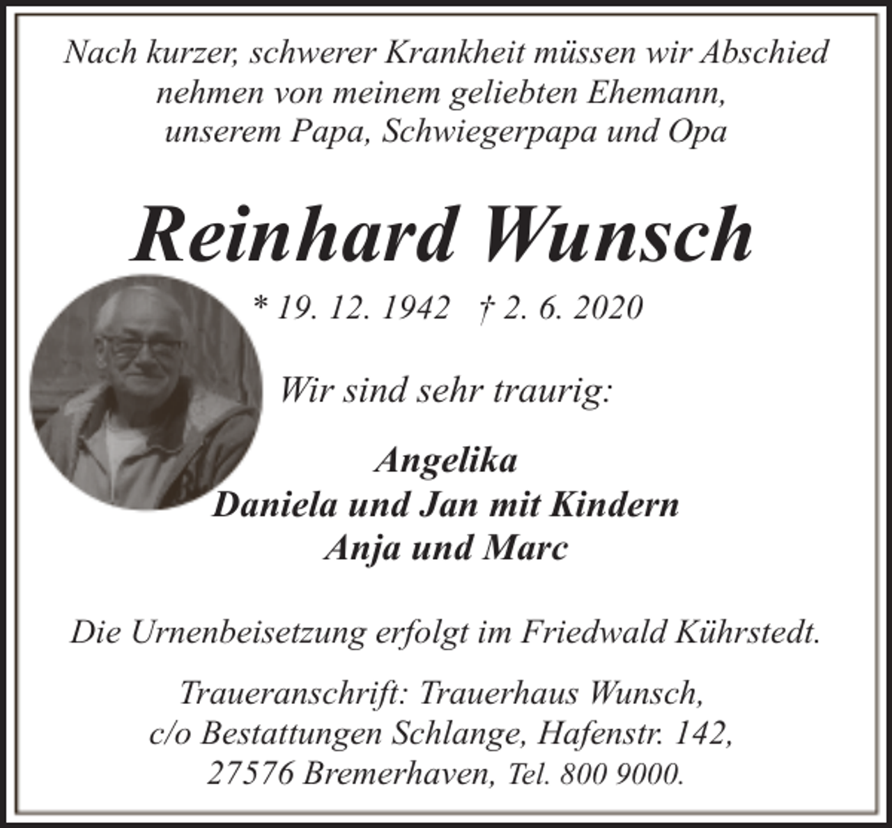 <p>Nach kurzer, schwerer Krankheit müssen wir Abschied<br />nehmen von meinem geliebten Ehemann,<br />unserem Papa, Schwiegerpapa und Opa</p><p>Reinhard Wunsch<br />* 19. 12. 1942 † 2. 6. 2020</p><p>Wir sind sehr traurig:<br />Angelika<br />Daniela und Jan mit Kindern<br />Anja und Marc<br />Die Urnenbeisetzung erfolgt im Friedwald Kührstedt.<br />Traueranschrift: Trauerhaus Wunsch,<br />c/o Bestattungen Schlange, Hafenstr. 142,<br />27576 Bremerhaven, Tel. 800 9000.</p>
