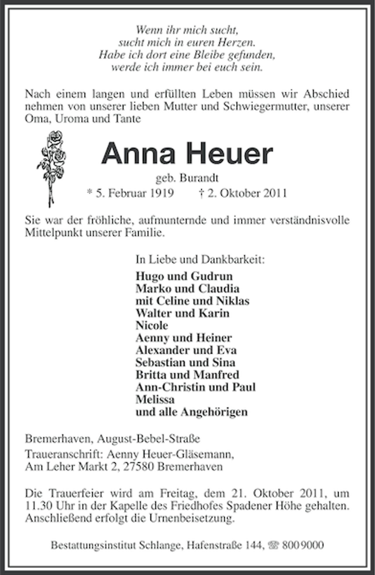<p>Wenn ihr mich sucht,<br />sucht mich in euren Herzen.<br />Habe ich dort eine Bleibe gefunden,<br />werde ich immer bei euch sein.<br />Nach einem langen und erfüllten Leben müssen wir Abschied<br />nehmen von unserer lieben Mutter und Schwiegermutter, unserer<br />Oma, Uroma und Tante</p><p>Anna Heuer<br />geb. Burandt<br />* 5. Februar 1919<br />† 2. Oktober 2011<br />Sie war der fröhliche, aufmunternde und immer verständnisvolle<br />Mittelpunkt unserer Familie.<br />In Liebe und Dankbarkeit:<br />Hugo und Gudrun<br />Marko und Claudia<br />mit Celine und Niklas<br />Walter und Karin<br />Nicole<br />Aenny und Heiner<br />Alexander und Eva<br />Sebastian und Sina<br />Britta und Manfred<br />Ann-Christin und Paul<br />Melissa<br />und alle Angehörigen<br />Bremerhaven, August-Bebel-Straße<br />Traueranschrift: Aenny Heuer-Gläsemann,<br />Am Leher Markt 2, 27580 Bremerhaven<br />Die Trauerfeier wird am Freitag, dem 21. Oktober 2011, um<br />11.30 Uhr in der Kapelle des Friedhofes Spadener Höhe gehalten.<br />Anschließend erfolgt die Urnenbeisetzung.<br />Bestattungsinstitut Schlange, Hafenstraße 144, 800 9000</p>