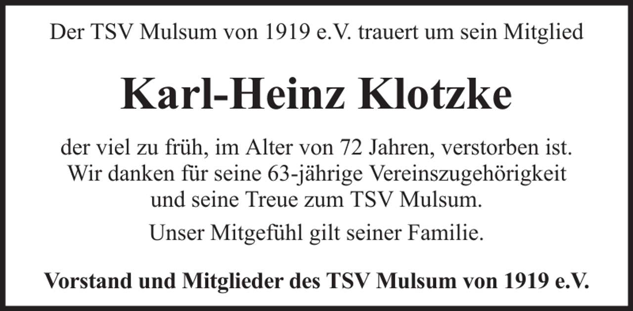 <p>Der TSV Mulsum von 1919 e.V. trauert um sein Mitglied</p><p>Karl-Heinz Klotzke<br />der viel zu früh, im Alter von 72 Jahren, verstorben ist.<br />Wir danken für seine 63-jährige Vereinszugehörigkeit<br />und seine Treue zum TSV Mulsum.<br />Unser Mitgefühl gilt seiner Familie.<br />Vorstand und Mitglieder des TSV Mulsum von 1919 e.V.</p>