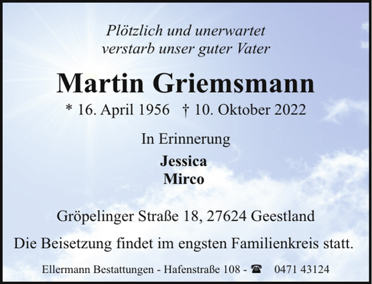 <p>Plötzlich und unerwartet<br />verstarb unser guter Vater</p><p>Martin Griemsmann<br />* 16. April 1956 † 10. Oktober 2022<br />In Erinnerung<br />Jessica<br />Mirco<br />Gröpelinger Straße 18, 27624 Geestland<br />Die Beisetzung findet im engsten Familienkreis statt.<br />Ellermann Bestattungen - Hafenstraße 108 - (</p><p>0471 43124</p>