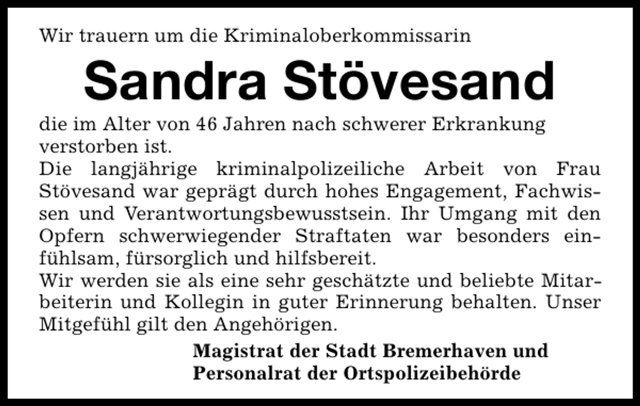 <p>Wir trauern um die Kriminaloberkommissarin</p><p>Sandra Stövesand</p><p>die im Alter von 46 Jahren nach schwerer Erkrankung<br />verstorben ist.<br />Die langjährige kriminalpolizeiliche Arbeit von Frau<br />Stövesand war geprägt durch hohes Engagement, Fachwissen und Verantwortungsbewusstsein. Ihr Umgang mit den<br />Opfern schwerwiegender Straftaten war besonders einfühlsam, fürsorglich und hilfsbereit.<br />Wir werden sie als eine sehr geschätzte und beliebte Mitarbeiterin und Kollegin in guter Erinnerung behalten. Unser<br />Mitgefühl gilt den Angehörigen.<br />Magistrat der Stadt Bremerhaven und<br />Personalrat der Ortspolizeibehörde</p>
