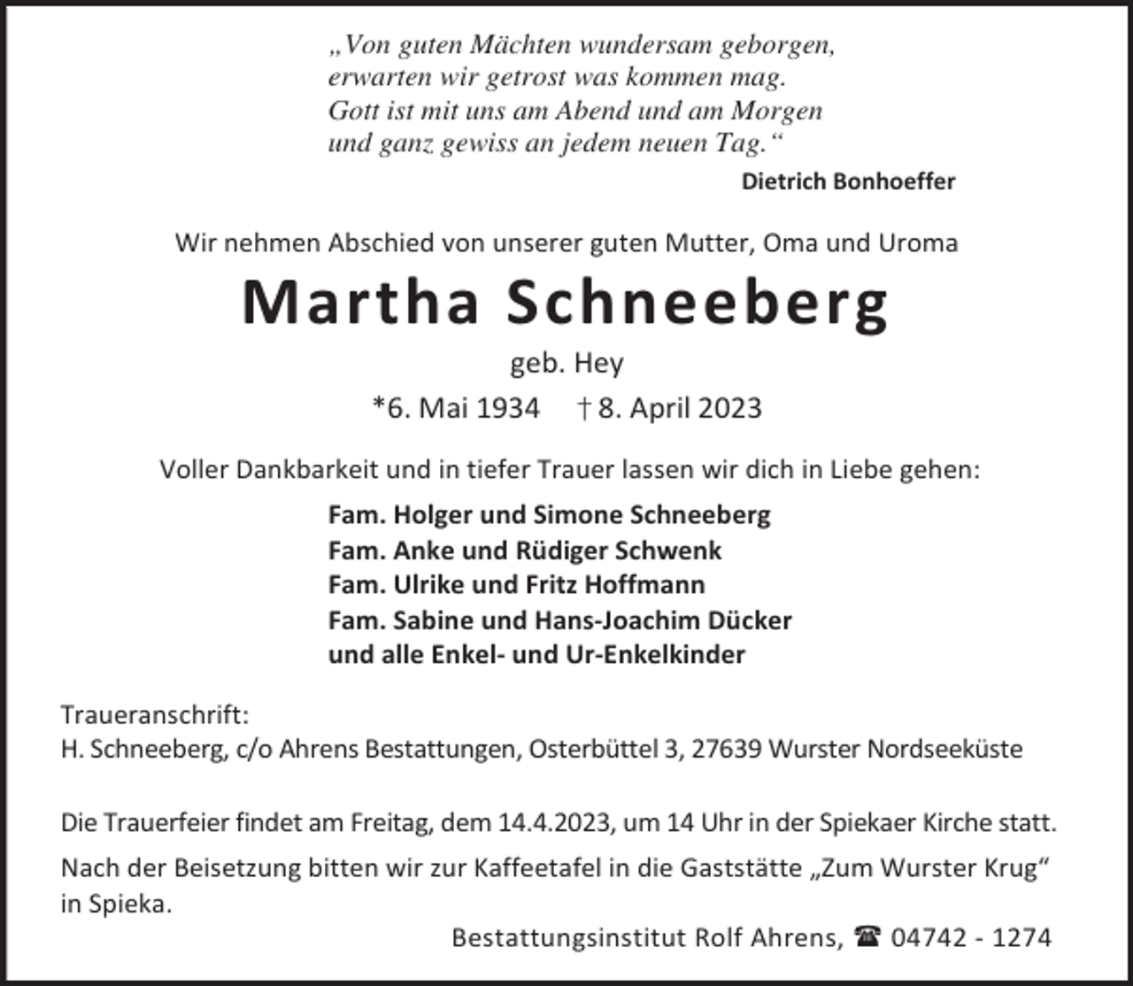 <p>„Von guten Mächten wundersam geborgen,<br />erwarten wir getrost was kommen mag.<br />Gott ist mit uns am Abend und am Morgen<br />und ganz gewiss an jedem neuen Tag.“<br />Dietrich Bonhoeffer</p><p>Wir nehmen Abschied von unserer guten Mutter, Oma und Uroma</p><p>Martha Schneeberg<br />geb. Hey<br />*6. Mai 1934 † 8. April 2023</p><p>Voller Dankbarkeit und in tiefer Trauer lassen wir dich in Liebe gehen:<br />Fam. Holger und Simone Schneeberg<br />Fam. Anke und Rüdiger Schwenk<br />Fam. Ulrike und Fritz Hoffmann<br />Fam. Sabine und Hans-Joachim Dücker<br />und alle Enkel- und Ur-Enkelkinder<br />Traueranschrift:<br />H. Schneeberg, c/o Ahrens Bestattungen, Osterbüttel 3, 27639 Wurster Nordseeküste<br />Die Trauerfeier findet am Freitag, dem 14.4.2023, um 14 Uhr in der Spiekaer Kirche statt.<br />Nach der Beisetzung bitten wir zur Kaffeetafel in die Gaststätte „Zum Wurster Krug“<br />in Spieka.<br />Bestattungsinstitut Rolf Ahrens,  04742 - 1274</p>