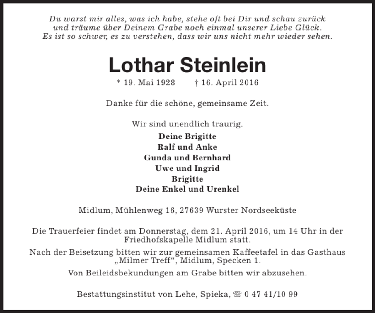 <p>Du warst mir alles, was ich habe, stehe oft bei Dir und schau zurück<br />und träume über Deinem Grabe noch einmal unserer Liebe Glück.<br />Es ist so schwer, es zu verstehen, dass wir uns nicht mehr wieder sehen.</p><p>Lothar Steinlein<br />* 19. Mai 1928</p><p>† 16. April 2016</p><p>Danke für die schöne, gemeinsame Zeit.<br />Wir sind unendlich traurig.<br />Deine Brigitte<br />Ralf und Anke<br />Gunda und Bernhard<br />Uwe und Ingrid<br />Brigitte<br />Deine Enkel und Urenkel<br />Midlum, Mühlenweg 16, 27639 Wurster Nordseeküste<br />Die Trauerfeier findet am Donnerstag, dem 21. April 2016, um 14 Uhr in der<br />Friedhofskapelle Midlum statt.<br />Nach der Beisetzung bitten wir zur gemeinsamen Kaffeetafel in das Gasthaus<br />„Milmer Treff“, Midlum, Specken 1.<br />Von Beileidsbekundungen am Grabe bitten wir abzusehen.<br />Bestattungsinstitut von Lehe, Spieka, s 0 47 41/10 99</p>