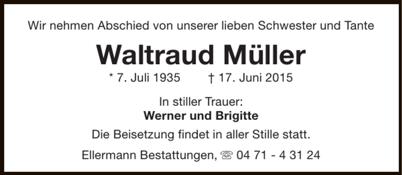 <p>Wir nehmen Abschied von unserer lieben Schwester und Tante</p><p>Waltraud Müller<br />* 7. Juli 1935</p><p>† 17. Juni 2015</p><p>In stiller Trauer:<br />Werner und Brigitte<br />Die Beisetzung findet in aller Stille statt.<br />Ellermann Bestattungen, s 04 71 - 4 31 24</p>