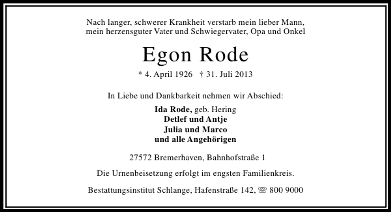 <p>Nach langer, schwerer Krankheit verstarb mein lieber Mann,<br />mein herzensguter Vater und Schwiegervater, Opa und Onkel</p><p>Egon Rode</p><p>* 4. April 1926 † 31. Juli 2013<br />In Liebe und Dankbarkeit nehmen wir Abschied:<br />Ida Rode, geb. Hering<br />Detlef und Antje<br />Julia und Marco<br />und alle Angehörigen<br />27572 Bremerhaven, Bahnhofstraße 1<br />Die Urnenbeisetzung erfolgt im engsten Familienkreis.<br />Bestattungsinstitut Schlange, Hafenstraße 142, s 800 9000</p>